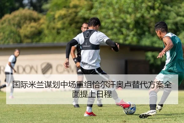 国际米兰谋划中场重组恰尔汗奥卢替代方案全面提上日程
